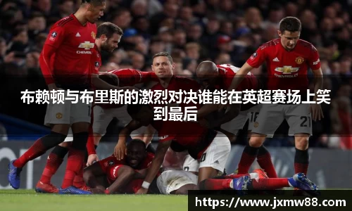 布赖顿与布里斯的激烈对决谁能在英超赛场上笑到最后